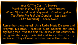 Year Of The Cat    Al Stewart
Weekend in New England    Barry Manilow
Wreck Of The Edmund Fitzgerald    Gordon Lightfoot
You Make Me Feel Like Dancing    Leo Sayer
I Like Dreaming    Kenny Nolan

Remember these tunes?  As a Radio Music Director and Program Director, I received Gold Records for each, signifying that I was the first MD or PD in the country to recognize the song’s potential and to air them for my audience.  They all went on to become million sellers.