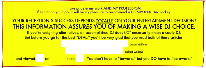 
I take pride in my work AND MY PROFESSION.
If I can’t do your job, it will be my pleasure to recommend a COMPETENT Disc Jockey.

YOUR RECEPTION’S SUCCESS DEPENDS TOTALLY ON YOUR ENTERTAINMENT DECISION! THIS INFORMATION ASSURES YOU OF MAKING A WISE DJ CHOICE.
If you’re weighing alternatives, an accomplished DJ does not necessarily mean a costly DJ.
But before you go for the best “DEAL,” you’ll be very glad that you read both of these articles:
How To Select A Disc Jockey   Jason Mullican
Spinning Out Of Control  Robert Lundqui
and viewed this on                then this.  You don’t have to “beware,” but you DO have to “be aware.”
.    