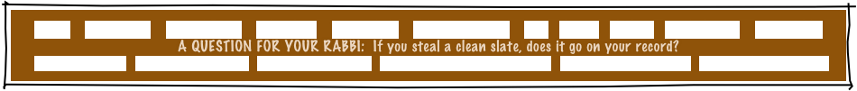 HOME     GREETINGS!     ABOUT JOE     PACKAGES     REFERRALS     CANDLELIGHTING     FAQ     MUSIC     GAMES     INVITATIONS     ETCETERAS!
A QUESTION FOR YOUR RABBI:  If you steal a clean slate, does it go on your record?