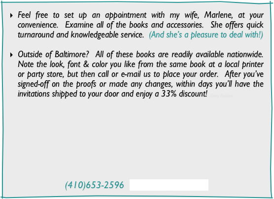 Feel free to set up an appointment with my wife, Marlene, at your convenience.  Examine all of the books and accessories.  She offers quick turnaround and knowledgeable service.  (And she’s a pleasure to deal with!)

Outside of Baltimore?  All of these books are readily available nationwide.  Note the look, font & color you like from the same book at a local printer or party store, but then call or e-mail us to place your order.  After you’ve signed-off on the proofs or made any changes, within days you’ll have the invitations shipped to your door and enjoy a 33% discount! Kerry Pachino









(410)653-2596  mep912@yahoo.com