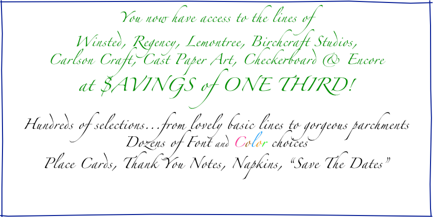 You now have access to the lines of
Winsted, Regency, Lemontree, Birchcraft Studios,
Carlson Craft, Cast Paper Art, Checkerboard & Encore
at $AVINGS of ONE THIRD!

Hundreds of selections...from lovely basic lines to gorgeous parchments
Dozens of Font and Color choices
Place Cards, Thank You Notes, Napkins, “Save The Dates”

