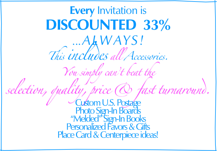 Every Invitation is
 
DISCOUNTED  33%                                                                                        
... ALWAYS!
This includes all Accessories.
You simply can’t beat the
selection, quality, price & fast turnaround. 
  
Custom U.S. Postage
Photo Sign-In Boards
“Melded” Sign-In Books
Personalized Favors & Gifts
Place Card & Centerpiece ideas!