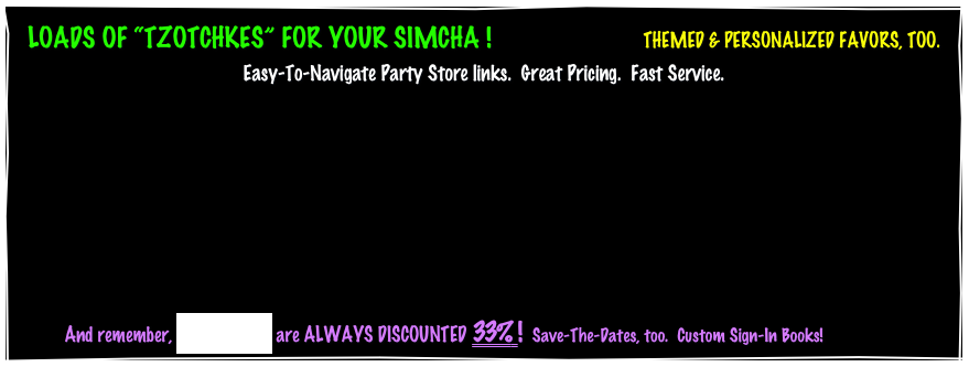 LOADS OF “TZOTCHKES” FOR YOUR SIMCHA !                       THEMED & PERSONALIZED FAVORS, TOO.
Easy-To-Navigate Party Store links.  Great Pricing.  Fast Service.







          And remember, INVITATIONS are ALWAYS DISCOUNTED 33% !  Save-The-Dates, too.  Custom Sign-In Books!
