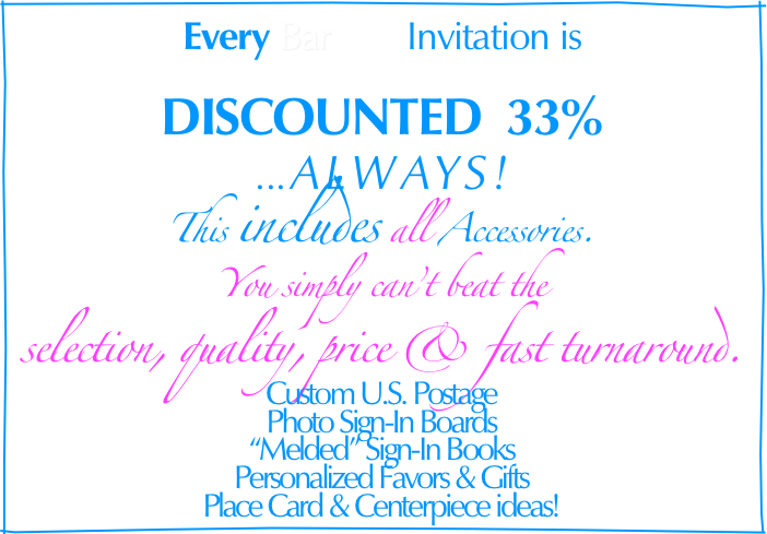 Every Bar        Invitation is
 
DISCOUNTED  33%                                                                                        
... ALWAYS!
This includes all Accessories.
You simply can’t beat the
selection, quality, price & fast turnaround. 
  
Custom U.S. Postage
Photo Sign-In Boards
“Melded” Sign-In Books
Personalized Favors & Gifts
Place Card & Centerpiece ideas!
