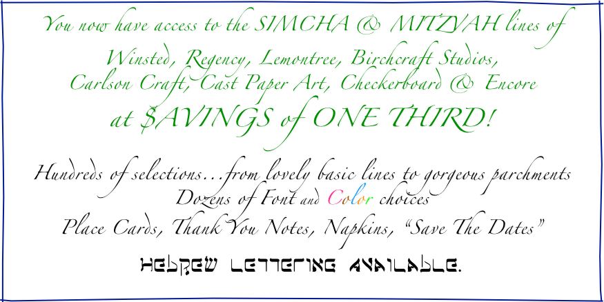 You now have access to the SIMCHA & MITZVAH lines of
Winsted, Regency, Lemontree, Birchcraft Studios,
Carlson Craft, Cast Paper Art, Checkerboard & Encore
at $AVINGS of ONE THIRD!

Hundreds of selections...from lovely basic lines to gorgeous parchments
Dozens of Font and Color choices
Place Cards, Thank You Notes, Napkins, “Save The Dates”

HebRew LETTErING Available.
