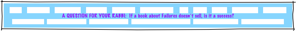 HOME     GREETINGS!     ABOUT JOE     PACKAGES     REFERRALS     CANDLELIGHTING     FAQ     MUSIC     GAMES     INVITATIONS     ETCETERAS!
A QUESTION FOR YOUR RABBI:  If a book about Failures doesn’t sell, is it a success?