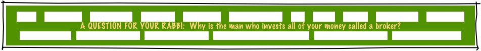 HOME     GREETINGS!     ABOUT JOE     PACKAGES     REFERRALS     CANDLELIGHTING     FAQ     MUSIC     GAMES     INVITATIONS     ETCETERAS!
A QUESTION FOR YOUR RABBI:  Why is the man who invests all of your money called a broker?