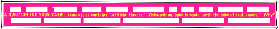 HOME     GREETINGS!     ABOUT JOE     PACKAGES     REFERRALS     CANDLELIGHTING     FAQ     MUSIC     GAMES     INVITATIONS     ETCETERAS!
A QUESTION FOR YOUR RABBI:  Lemon juice contains “artificial flavors.”  Dishwashing liquid is made “with the juice of real lemons.”  Why?